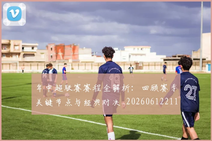 年中超联赛赛程全解析:回顾赛季关键节点与经典对决_20260612211158
